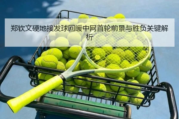 郑钦文硬地接发球回暖中网首轮前景与胜负关键解析