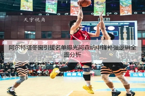 阿尔特塔冬窗引援名单曝光阿森纳中锋补强逻辑全面分析